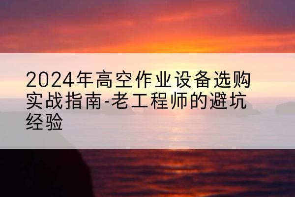 富川高空作业升降机厂家推荐-2024年高空作业设备选购实战指南-老工程师的避坑经验