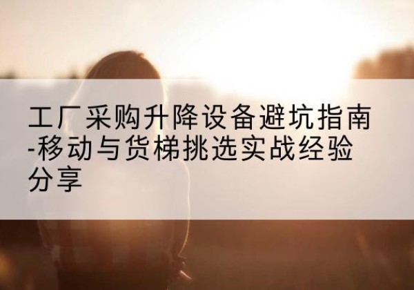 富川移动式升降机怎么选-工厂采购升降设备避坑指南-移动与货梯挑选实战经验分享