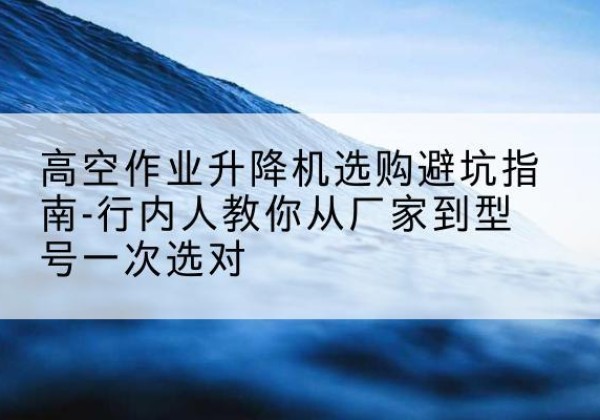 富川升降平台厂家-高空作业升降机选购避坑指南-行内人教你从厂家到型号一次选对