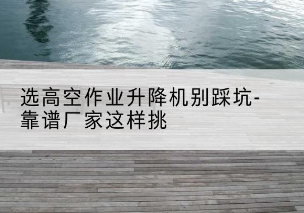 富川剪叉式升降机厂家-选高空作业升降机别踩坑-靠谱厂家这样挑