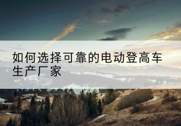 富川电动登高车厂家-如何选择可靠的电动登高车生产厂家