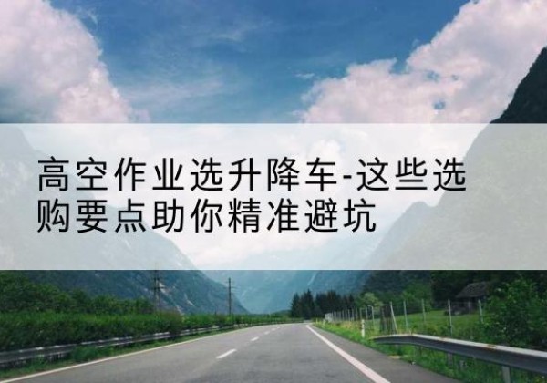 富川升降车厂家-高空作业选升降车-这些选购要点助你*避坑