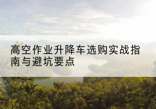 富川升降车怎么选-高空作业升降车选购实战指南与避坑要点