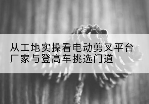 富川电动剪叉升降平台厂家-从工地实操看电动剪叉平台厂家与登高车挑选门道