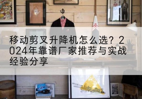 富川升降平台厂家推荐-移动剪叉升降机怎么选？2024年靠谱厂家推荐与实战经验分享