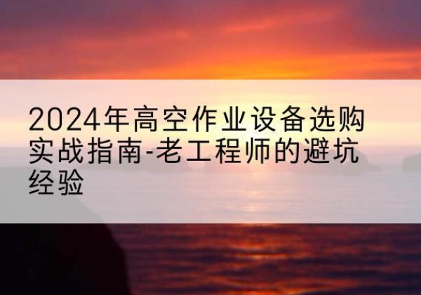 富川高空作业升降机厂家推荐-2024年高空作业设备选购实战指南-老工程师的避坑经验